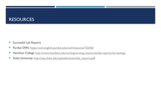 RESOURCES
 Successful Lab Reports
 Purdue OWL https://owl.english.purdue.edu/owl/resource/726/06/
 Hamilton College http://www.hamilton.edu/writing/writing-resources/lab-reports-for-biology
 Duke University http://twp.duke.edu/uploads/assets/lab_reports.pdf
 