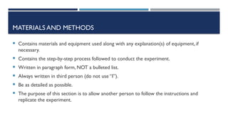 MATERIALS AND METHODS
 Contains materials and equipment used along with any explanation(s) of equipment, if
necessary.
 Contains the step-by-step process followed to conduct the experiment.
 Written in paragraph form, NOT a bulleted list.
 Always written in third person (do not use “I”).
 Be as detailed as possible.
 The purpose of this section is to allow another person to follow the instructions and
replicate the experiment.
 