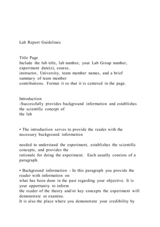 Lab Report Guidelines
Title Page
Include the lab title, lab number, your Lab Group number,
experiment date(s), course,
instructor, University, team member names, and a brief
summary of team member
contributions. Format it so that it is centered in the page.
Introduction
-Successfully provides background information and establishes
the scientific concept of
the lab
• The introduction serves to provide the reader with the
necessary background information
needed to understand the experiment, establishes the scientific
concepts, and provides the
rationale for doing the experiment. Each usually consists of a
paragraph.
• Background information - In this paragraph you provide the
reader with information on
what has been done in the past regarding your objective. It is
your opportunity to inform
the reader of the theory and/or key concepts the experiment will
demonstrate or examine.
It is also the place where you demonstrate your credibility by
 