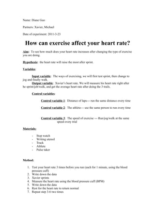 Name: Diane Guo

Partners: Xavier, Michael

Date of experiment: 2011-3-23


 How can exercise affect your heart rate?
Aim: To see how much does your heart rate increases after changing the type of exercise
you are doing.

Hypothesis: the heart rate will raise the most after sprint.

Variables:

        Input variable: The ways of exercising, we will first test sprint, then change to
jog and finally walk.
        Output variable: Xavier’s heart rate. We will measure his heart rate right after
he sprint/job/walk, and get the average heart rate after doing the 3 trails.

       Control variables:

                Control variable 1: Distance of laps--- run the same distance every time

                Control variable 2: The athlete--- use the same person to run every time


                Control variable 3: The speed of exercise --- Run/jog/walk at the same
                            speed every trial

Materials:

       -     Stop watch
       -     Writing utensil
       -     Track
       -     Athlete
       -     Pulse taker


Method:

   1. Test your heart rate 3 times before you run (each for 1 minute, using the blood
      pressure cuff)
   2. Write down the data
   3. Xavier sprints
   4. Measure the heart rate using the blood pressure cuff (BPM)
   5. Write down the data
   6. Rest for the heart rate to return normal
   7. Repeat step 3-6 two times
 
