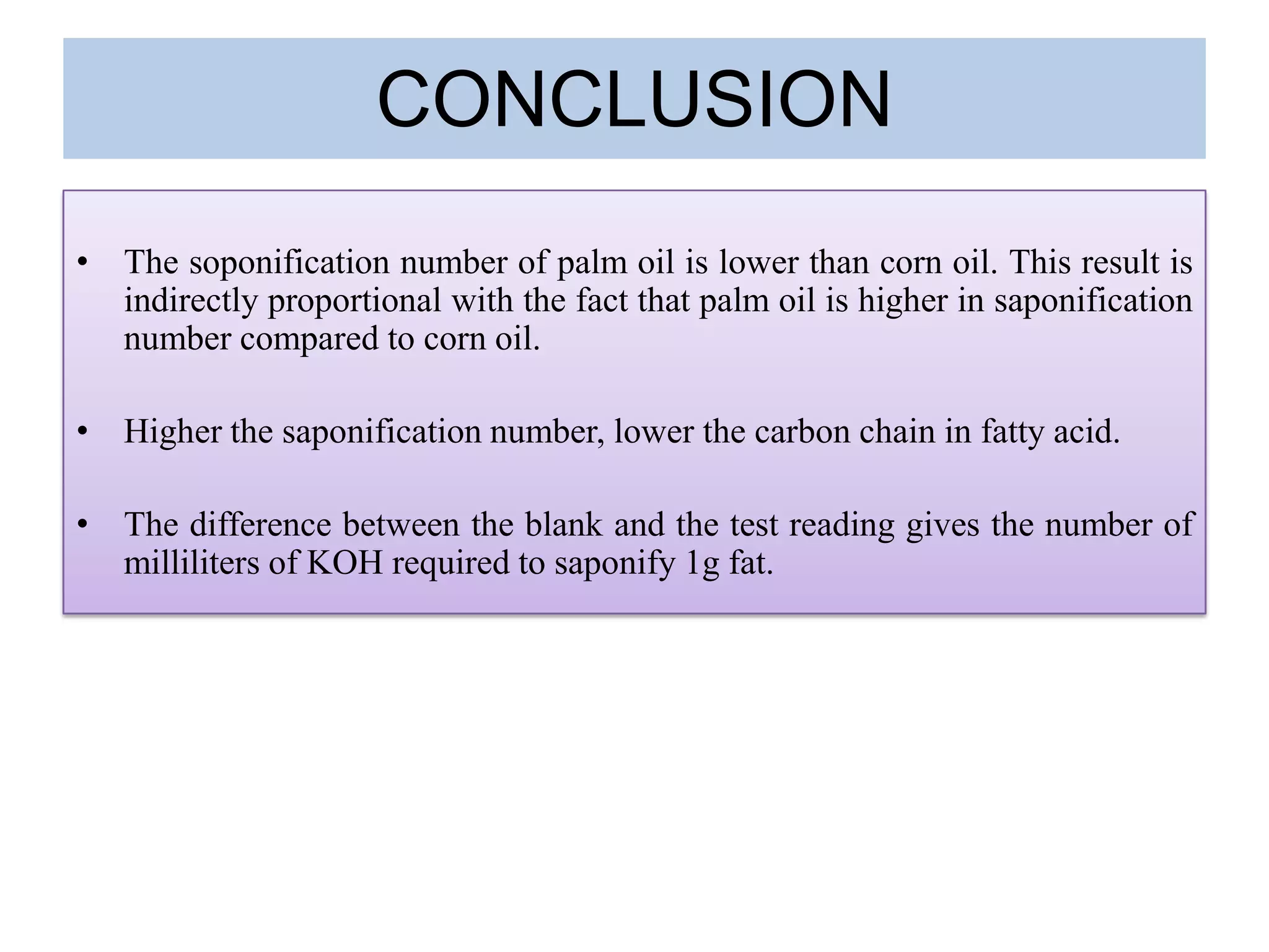 CONCLUSION
• The soponification number of palm oil is lower than corn oil. This result is
indirectly proportional with the fact that palm oil is higher in saponification
number compared to corn oil.
• Higher the saponification number, lower the carbon chain in fatty acid.
• The difference between the blank and the test reading gives the number of
milliliters of KOH required to saponify 1g fat.
 