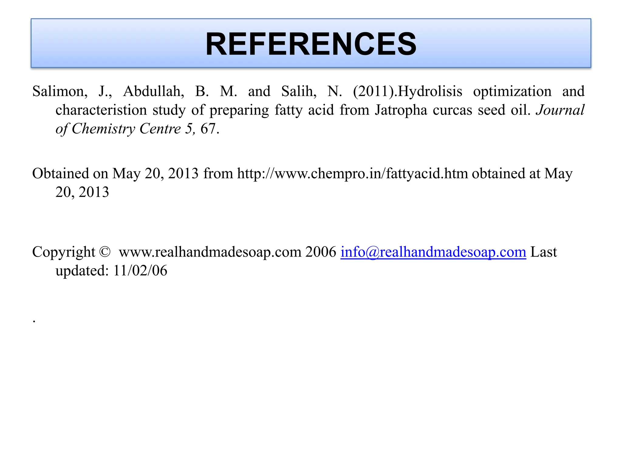 REFERENCES
Salimon, J., Abdullah, B. M. and Salih, N. (2011).Hydrolisis optimization and
characteristion study of preparing fatty acid from Jatropha curcas seed oil. Journal
of Chemistry Centre 5, 67.
Obtained on May 20, 2013 from http://www.chempro.in/fattyacid.htm obtained at May
20, 2013
Copyright © www.realhandmadesoap.com 2006 info@realhandmadesoap.com Last
updated: 11/02/06
.
 