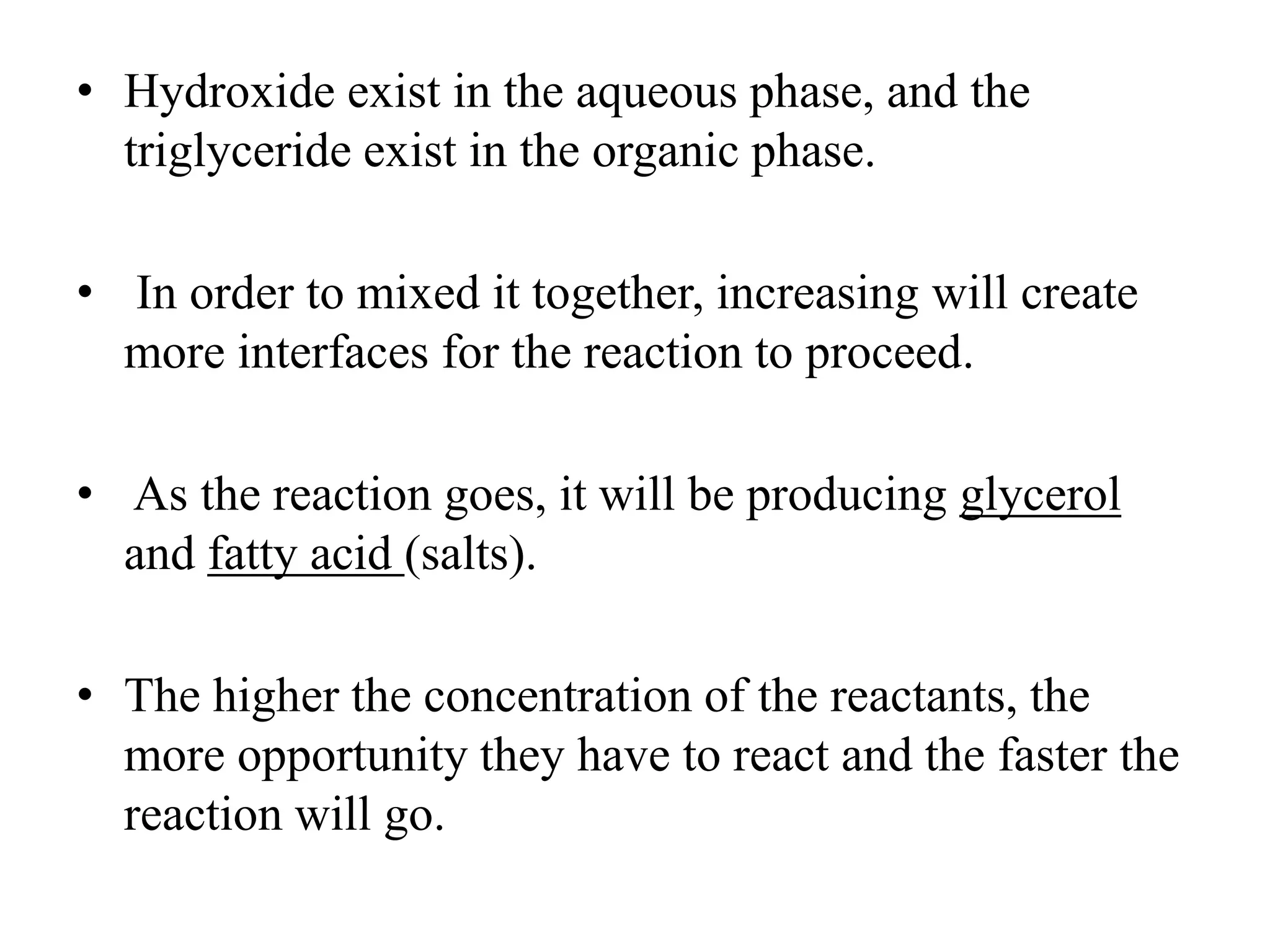 • Hydroxide exist in the aqueous phase, and the
triglyceride exist in the organic phase.
• In order to mixed it together, increasing will create
more interfaces for the reaction to proceed.
• As the reaction goes, it will be producing glycerol
and fatty acid (salts).
• The higher the concentration of the reactants, the
more opportunity they have to react and the faster the
reaction will go.
 