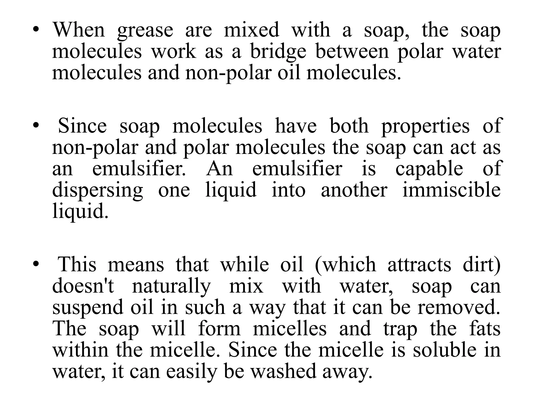 • When grease are mixed with a soap, the soap
molecules work as a bridge between polar water
molecules and non-polar oil molecules.
• Since soap molecules have both properties of
non-polar and polar molecules the soap can act as
an emulsifier. An emulsifier is capable of
dispersing one liquid into another immiscible
liquid.
• This means that while oil (which attracts dirt)
doesn't naturally mix with water, soap can
suspend oil in such a way that it can be removed.
The soap will form micelles and trap the fats
within the micelle. Since the micelle is soluble in
water, it can easily be washed away.
 