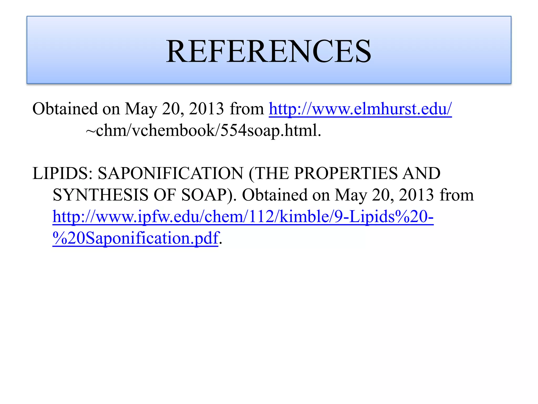 REFERENCES
Obtained on May 20, 2013 from http://www.elmhurst.edu/
~chm/vchembook/554soap.html.
LIPIDS: SAPONIFICATION (THE PROPERTIES AND
SYNTHESIS OF SOAP). Obtained on May 20, 2013 from
http://www.ipfw.edu/chem/112/kimble/9-Lipids%20-
%20Saponification.pdf.
 