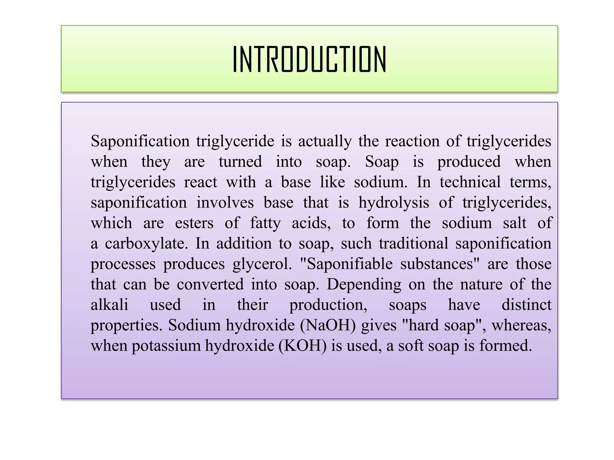 Saponification triglyceride is actually the reaction of triglycerides
when they are turned into soap. Soap is produced when
triglycerides react with a base like sodium. In technical terms,
saponification involves base that is hydrolysis of triglycerides,
which are esters of fatty acids, to form the sodium salt of
a carboxylate. In addition to soap, such traditional saponification
processes produces glycerol. "Saponifiable substances" are those
that can be converted into soap. Depending on the nature of the
alkali used in their production, soaps have distinct
properties. Sodium hydroxide (NaOH) gives "hard soap", whereas,
when potassium hydroxide (KOH) is used, a soft soap is formed.
INTRODUCTION
 