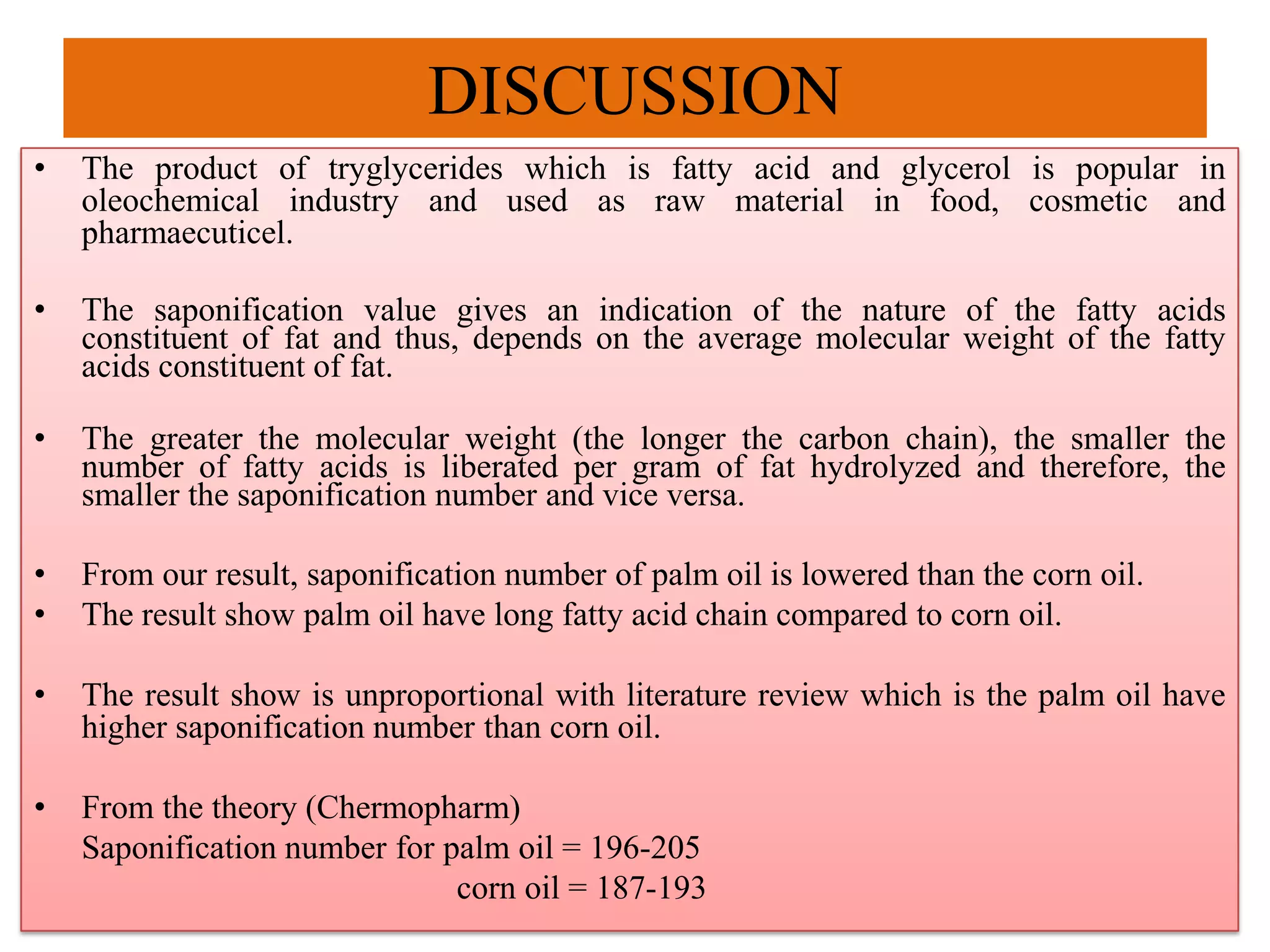 DISCUSSION
• The product of tryglycerides which is fatty acid and glycerol is popular in
oleochemical industry and used as raw material in food, cosmetic and
pharmaecuticel.
• The saponification value gives an indication of the nature of the fatty acids
constituent of fat and thus, depends on the average molecular weight of the fatty
acids constituent of fat.
• The greater the molecular weight (the longer the carbon chain), the smaller the
number of fatty acids is liberated per gram of fat hydrolyzed and therefore, the
smaller the saponification number and vice versa.
• From our result, saponification number of palm oil is lowered than the corn oil.
• The result show palm oil have long fatty acid chain compared to corn oil.
• The result show is unproportional with literature review which is the palm oil have
higher saponification number than corn oil.
• From the theory (Chermopharm)
Saponification number for palm oil = 196-205
corn oil = 187-193
 