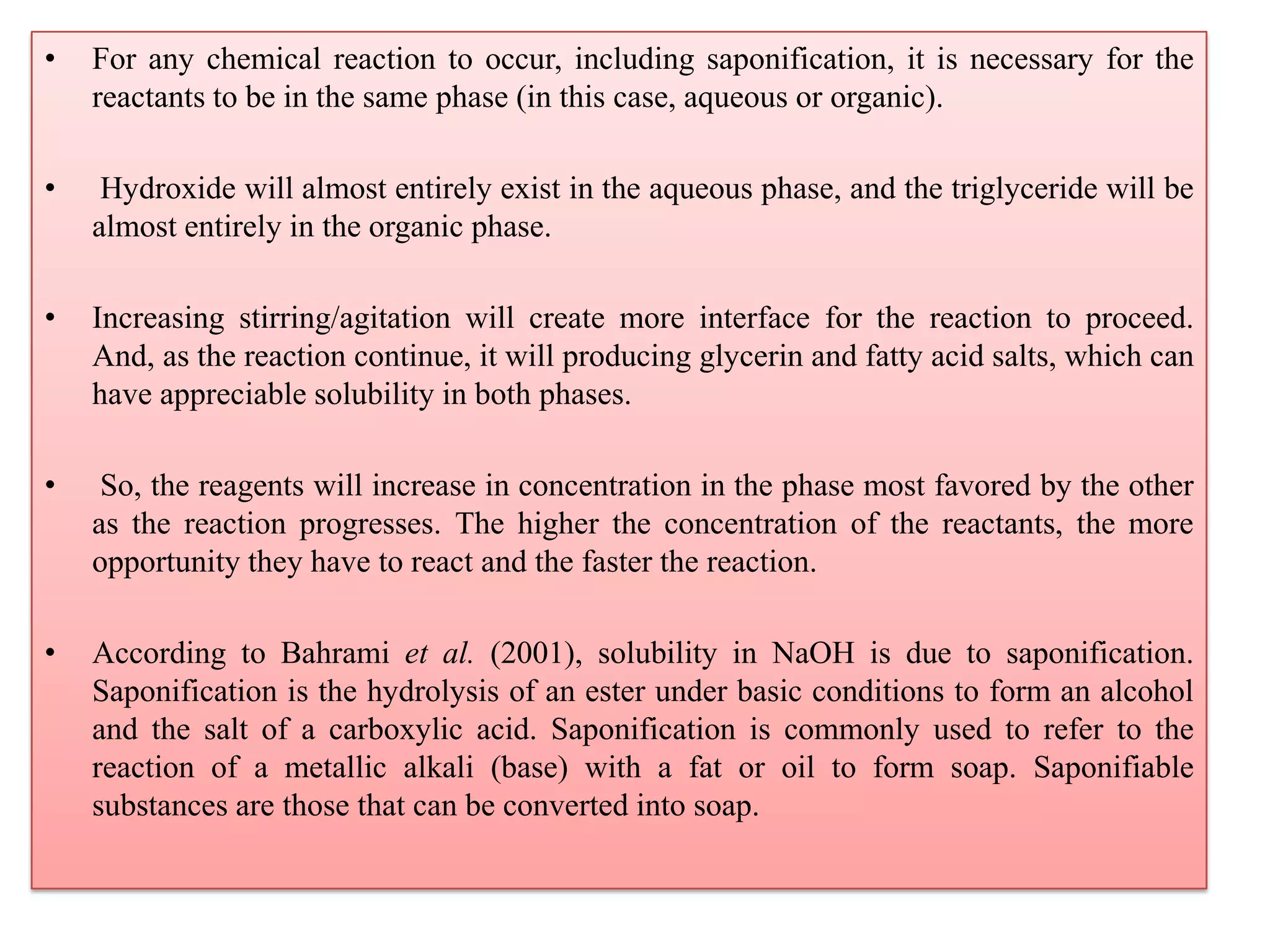 • For any chemical reaction to occur, including saponification, it is necessary for the
reactants to be in the same phase (in this case, aqueous or organic).
• Hydroxide will almost entirely exist in the aqueous phase, and the triglyceride will be
almost entirely in the organic phase.
• Increasing stirring/agitation will create more interface for the reaction to proceed.
And, as the reaction continue, it will producing glycerin and fatty acid salts, which can
have appreciable solubility in both phases.
• So, the reagents will increase in concentration in the phase most favored by the other
as the reaction progresses. The higher the concentration of the reactants, the more
opportunity they have to react and the faster the reaction.
• According to Bahrami et al. (2001), solubility in NaOH is due to saponification.
Saponification is the hydrolysis of an ester under basic conditions to form an alcohol
and the salt of a carboxylic acid. Saponification is commonly used to refer to the
reaction of a metallic alkali (base) with a fat or oil to form soap. Saponifiable
substances are those that can be converted into soap.
 