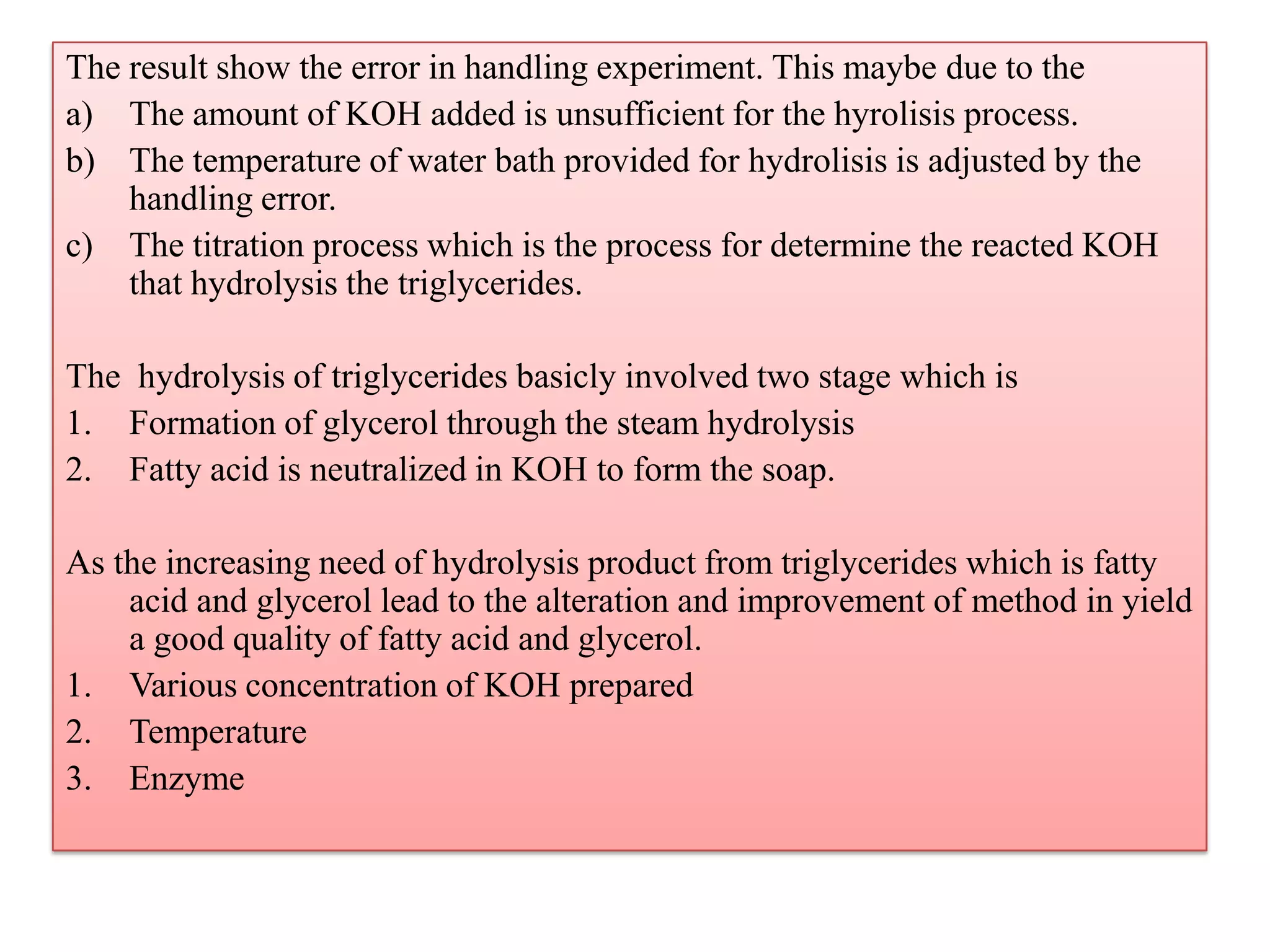 The result show the error in handling experiment. This maybe due to the
a) The amount of KOH added is unsufficient for the hyrolisis process.
b) The temperature of water bath provided for hydrolisis is adjusted by the
handling error.
c) The titration process which is the process for determine the reacted KOH
that hydrolysis the triglycerides.
The hydrolysis of triglycerides basicly involved two stage which is
1. Formation of glycerol through the steam hydrolysis
2. Fatty acid is neutralized in KOH to form the soap.
As the increasing need of hydrolysis product from triglycerides which is fatty
acid and glycerol lead to the alteration and improvement of method in yield
a good quality of fatty acid and glycerol.
1. Various concentration of KOH prepared
2. Temperature
3. Enzyme
 