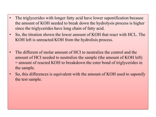• The triglycerides with longer fatty acid have lower saponification because
the amount of KOH needed to break down the hydrolysis process is higher
since the triglycerides have long chain of fatty acid.
• So, the titration shown the lower amount of KOH that react with HCL. The
KOH left is unreacted KOH from the hydrolisis process.
• The different of molar amount of HCI to neutralize the control and the
amount of HCI needed to neutralize the sample (the amount of KOH left)
= amount of reacted KOH to breakdown the ester bond of triglycerides in
the sample.
• So, this differences is equivalent with the amount of KOH used to saponify
the test sample.
 