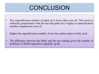 CONCLUSION
• The soponification number of palm oil is lower than corn oil. This result is
indirectly proportional with the fact that palm oil is higher in saponification
number compared to corn oil.
• Higher the saponification number, lower the carbon chain in fatty acid.
• The difference between the blank and the test reading gives the number of
milliliters of KOH required to saponify 1g fat.
 