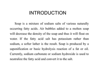 INTRODUCTION
Soap is a mixture of sodium salts of various naturally
occurring fatty acids. Air bubbles added to a molten soap
will decrease the density of the soap and thus it will float on
water. If the fatty acid salt has potassium rather than
sodium, a softer lather is the result. Soap is produced by a
saponification or basic hydrolysis reaction of a fat or oil.
Currently, sodium carbonate or sodium hydroxide is used to
neutralize the fatty acid and convert it to the salt.
 