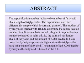 ABSTRACT
The saponification number indicate the number of fatty acid
chain length of triglycerides. The experiments used two
different fat sample which is corn and palm oil. The product of
hydrolysis is titrated with HCL to determine the saponification
number. Result shown that corn oil is higher in saponification
number compared to palm oil. So, the palm oil has longer
chain of fatty acid and the amount of KOH needed to break
down the hydrolysis process is higher since the triglycerides
have long chain of fatty acid. The amount of left KOH used to
hydrolysis the fatty acid is titrated with HCL.
 