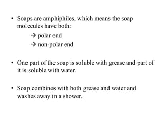 • Soaps are amphiphiles, which means the soap
molecules have both:
 polar end
 non-polar end.
• One part of the soap is soluble with grease and part of
it is soluble with water.
• Soap combines with both grease and water and
washes away in a shower.
 