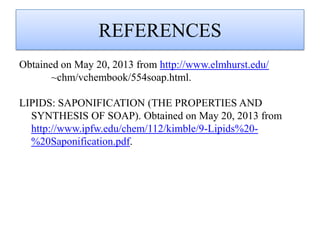 REFERENCES
Obtained on May 20, 2013 from http://www.elmhurst.edu/
~chm/vchembook/554soap.html.
LIPIDS: SAPONIFICATION (THE PROPERTIES AND
SYNTHESIS OF SOAP). Obtained on May 20, 2013 from
http://www.ipfw.edu/chem/112/kimble/9-Lipids%20-
%20Saponification.pdf.
 