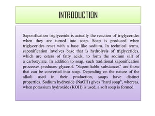 Saponification triglyceride is actually the reaction of triglycerides
when they are turned into soap. Soap is produced when
triglycerides react with a base like sodium. In technical terms,
saponification involves base that is hydrolysis of triglycerides,
which are esters of fatty acids, to form the sodium salt of
a carboxylate. In addition to soap, such traditional saponification
processes produces glycerol. "Saponifiable substances" are those
that can be converted into soap. Depending on the nature of the
alkali used in their production, soaps have distinct
properties. Sodium hydroxide (NaOH) gives "hard soap", whereas,
when potassium hydroxide (KOH) is used, a soft soap is formed.
INTRODUCTION
 