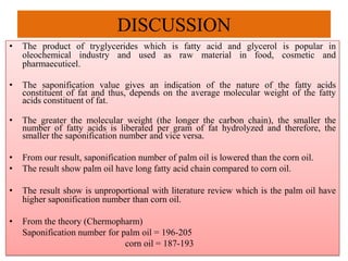 DISCUSSION
• The product of tryglycerides which is fatty acid and glycerol is popular in
oleochemical industry and used as raw material in food, cosmetic and
pharmaecuticel.
• The saponification value gives an indication of the nature of the fatty acids
constituent of fat and thus, depends on the average molecular weight of the fatty
acids constituent of fat.
• The greater the molecular weight (the longer the carbon chain), the smaller the
number of fatty acids is liberated per gram of fat hydrolyzed and therefore, the
smaller the saponification number and vice versa.
• From our result, saponification number of palm oil is lowered than the corn oil.
• The result show palm oil have long fatty acid chain compared to corn oil.
• The result show is unproportional with literature review which is the palm oil have
higher saponification number than corn oil.
• From the theory (Chermopharm)
Saponification number for palm oil = 196-205
corn oil = 187-193
 