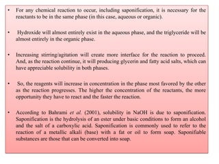 • For any chemical reaction to occur, including saponification, it is necessary for the
reactants to be in the same phase (in this case, aqueous or organic).
• Hydroxide will almost entirely exist in the aqueous phase, and the triglyceride will be
almost entirely in the organic phase.
• Increasing stirring/agitation will create more interface for the reaction to proceed.
And, as the reaction continue, it will producing glycerin and fatty acid salts, which can
have appreciable solubility in both phases.
• So, the reagents will increase in concentration in the phase most favored by the other
as the reaction progresses. The higher the concentration of the reactants, the more
opportunity they have to react and the faster the reaction.
• According to Bahrami et al. (2001), solubility in NaOH is due to saponification.
Saponification is the hydrolysis of an ester under basic conditions to form an alcohol
and the salt of a carboxylic acid. Saponification is commonly used to refer to the
reaction of a metallic alkali (base) with a fat or oil to form soap. Saponifiable
substances are those that can be converted into soap.
 
