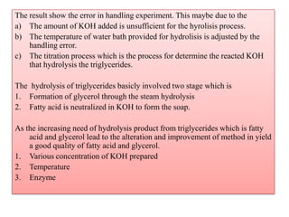 The result show the error in handling experiment. This maybe due to the
a) The amount of KOH added is unsufficient for the hyrolisis process.
b) The temperature of water bath provided for hydrolisis is adjusted by the
handling error.
c) The titration process which is the process for determine the reacted KOH
that hydrolysis the triglycerides.
The hydrolysis of triglycerides basicly involved two stage which is
1. Formation of glycerol through the steam hydrolysis
2. Fatty acid is neutralized in KOH to form the soap.
As the increasing need of hydrolysis product from triglycerides which is fatty
acid and glycerol lead to the alteration and improvement of method in yield
a good quality of fatty acid and glycerol.
1. Various concentration of KOH prepared
2. Temperature
3. Enzyme
 