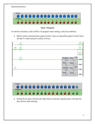 Industrial Electronics
7
Fig.3: I/O panel
To start the simulation, click on RUN. As program starts running, verify the conditions:
Master switch is pressed green signal of road-1 turns on meanwhile signal of road-2 turns
red and T/1 starts and gives a delay of 20 sec.
During 20 sec delay of Green On, Open button is pressed, opening motor will open the
door and car starts entering.
 