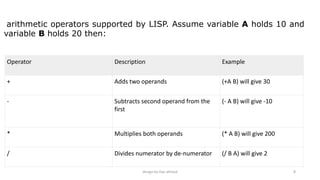 design by ilias ahmed 8
Operator Description Example
+ Adds two operands (+A B) will give 30
- Subtracts second operand from the
first
(- A B) will give -10
* Multiplies both operands (* A B) will give 200
/ Divides numerator by de-numerator (/ B A) will give 2
arithmetic operators supported by LISP. Assume variable A holds 10 and
variable B holds 20 then:
 
