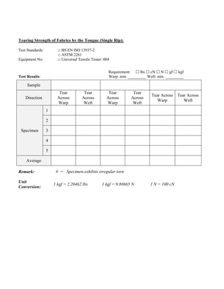 Tearing Strength of Fabrics by the Tongue (Single Rip):
Test Standards: □ BS EN ISO 13937-2
□ ASTM 2261
Equipment No: □ Universal Tensile Tester: 004
Requirement:  lbs  cN  N  gf  kgf
Test Results: Warp: min. _________ Weft: min. _________
Sample
Direction
Tear
Across
Warp
Tear
Across
Weft
Tear
Across
Warp
Tear
Across
Weft
Tear Across
Warp
Tear Across
Weft
Specimen
1
2
3
4
5
Average
Remark: # = Specimen exhibits irregular torn
Unit
Conversion:
1 kgf = 2.20462 lbs 1 kgf = 9.80665 N 1 N = 100 cN
 