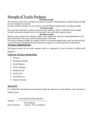 Strength of Textile Products:
Breaking strength
The maximum tensile force recorded in extending a test piece to breaking point is called breaking strength
or tensile strength of a material.
In other word the resistance of a yarn or fabric to tensile biding is called tensile or breaking strength.
Tearing strength
The avgas force required to continue a tear previously started in a fabric is called the tensile strength.
In other word tearing strength (force) is the resistance showed by fabric against tearing.
Bursting strength
Busting is the resistance of a material to rupture when subjected to a pressure acting perpendicular to the
plain of the fabric. The load is carried by both warp & waft thread.
In tearing or breaking strength, the strength of fabric was tested by applied load is only one direction, But
in case of bursting strength the direction resistance to rupture of a circular specimen in determined.
TENSILE PROPERTIES
The behavior shown by the textile materials when it is subjected to a load or tension is called tensile
properties.
TYPES OF TENSILE PROPERTIES
1. Tenacity
2. Breaking Extension.
3. Initial Modulus.
4. Work of Rupture
5. Breaking Load
6. Work Factor
7. Work Recovery
8. Elastic Extension
TENACITY
It is defined the ratio between load required to break the specimen to Linear Density of the specimen is
called Tenacity
Load required breaking specimen
Tenacity=
Lanier Density
Unit of Tenacity : kg/Tex, N/Tex, gm/Denier
 