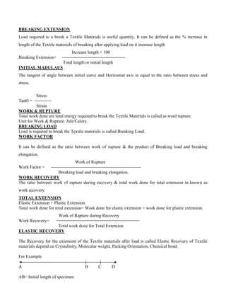 BREAKING EXTENSION
Load required to a break a Textile Materials is useful quantity. It can be defined as the % increase in
length of the Textile materials of breaking after applying load on it increase length
Increase length × 100
Breaking Extension=
Total length or initial length
INITIAL MADULAUS
The tangent of angle between initial curve and Horizontal axis in equal to the ratio between stress and
stress.
Stress
TanӨ =
Strain
WORK & RUPTURE
Total work done are total energy required to break the Textile Materials is called as word rupture.
Unit for Work & Rupture: Jule/Calory.
BREAKING LOAD
Load is required to break the Textile materials is called Breaking Load.
WORK FACTOR
It can be defined as the ratio between work of rupture & the product of Breaking load and breaking
elongation.
Work of Rupture
Work Factor =
Breaking load and breaking elongation.
WORK RECOVERY
The ratio between work of rapture during recovery & total work done for total extension in known as
work recovery.
TOTAL EXTENSION
Elastic Extension + Plastic Extension.
Total work done for total extension= Work done for elastic extension + work done for plastic extension.
Work of Rapture during Recovery
Work Recovery=
Total work done for Total Extension
ELASTIC RECOVERY
The Recovery for the extension of the Textile materials after load is called Elastic Recovery of Textile
materials depend on Crystalinity, Molecular weight, Packing Orientation, Chemical bond.
For Example
A B C D
AB= Initial length of specimen
 