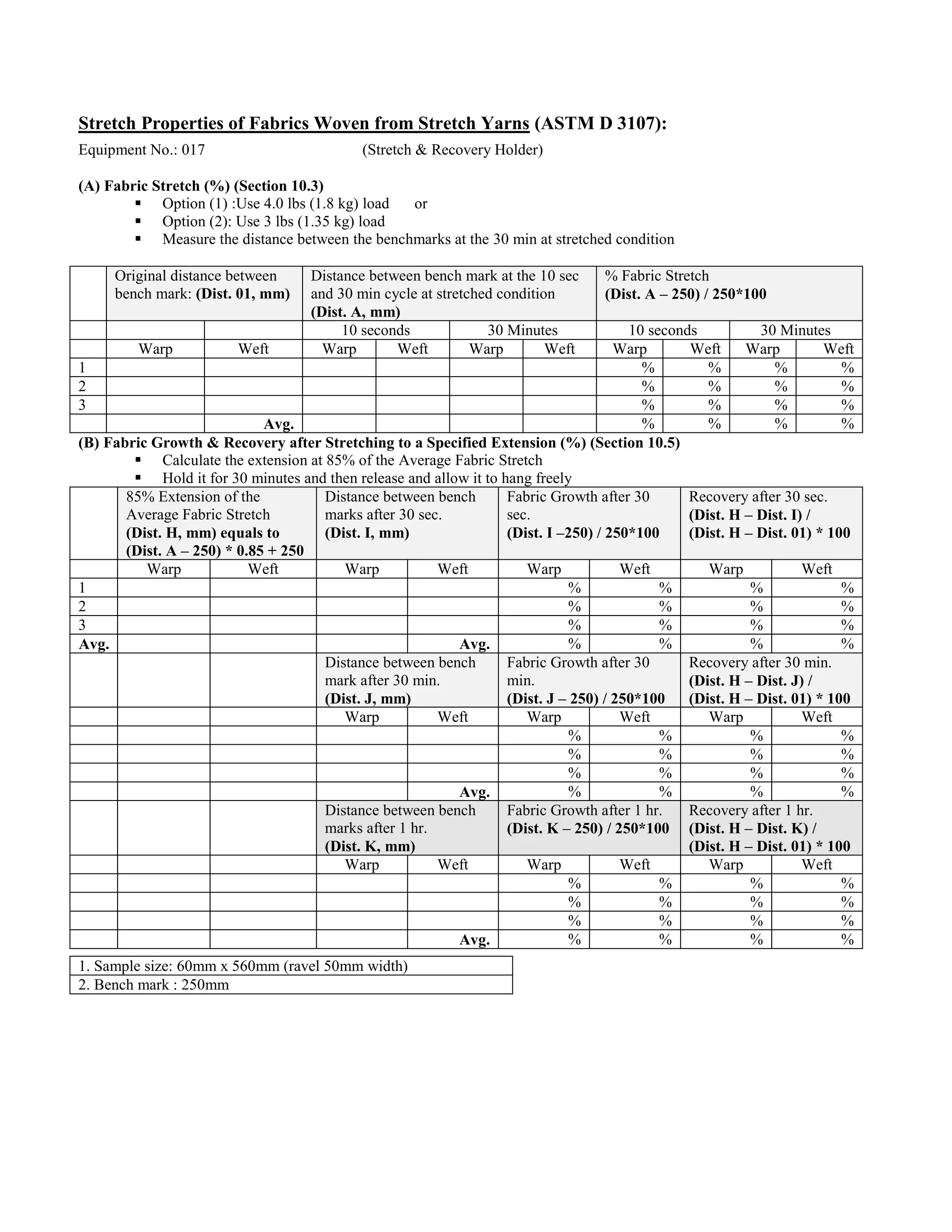 Stretch Properties of Fabrics Woven from Stretch Yarns (ASTM D 3107):
Equipment No.: 017 (Stretch & Recovery Holder)
(A) Fabric Stretch (%) (Section 10.3)
 Option (1) :Use 4.0 lbs (1.8 kg) load or
 Option (2): Use 3 lbs (1.35 kg) load
 Measure the distance between the benchmarks at the 30 min at stretched condition
Original distance between
bench mark: (Dist. 01, mm)
Distance between bench mark at the 10 sec
and 30 min cycle at stretched condition
(Dist. A, mm)
% Fabric Stretch
(Dist. A – 250) / 250*100
10 seconds 30 Minutes 10 seconds 30 Minutes
Warp Weft Warp Weft Warp Weft Warp Weft Warp Weft
1 % % % %
2 % % % %
3 % % % %
Avg. % % % %
(B) Fabric Growth & Recovery after Stretching to a Specified Extension (%) (Section 10.5)
 Calculate the extension at 85% of the Average Fabric Stretch
 Hold it for 30 minutes and then release and allow it to hang freely
85% Extension of the
Average Fabric Stretch
(Dist. H, mm) equals to
(Dist. A – 250) * 0.85 + 250
Distance between bench
marks after 30 sec.
(Dist. I, mm)
Fabric Growth after 30
sec.
(Dist. I –250) / 250*100
Recovery after 30 sec.
(Dist. H – Dist. I) /
(Dist. H – Dist. 01) * 100
Warp Weft Warp Weft Warp Weft Warp Weft
1 % % % %
2 % % % %
3 % % % %
Avg. Avg. % % % %
Distance between bench
mark after 30 min.
(Dist. J, mm)
Fabric Growth after 30
min.
(Dist. J – 250) / 250*100
Recovery after 30 min.
(Dist. H – Dist. J) /
(Dist. H – Dist. 01) * 100
Warp Weft Warp Weft Warp Weft
% % % %
% % % %
% % % %
Avg. % % % %
Distance between bench
marks after 1 hr.
(Dist. K, mm)
Fabric Growth after 1 hr.
(Dist. K – 250) / 250*100
Recovery after 1 hr.
(Dist. H – Dist. K) /
(Dist. H – Dist. 01) * 100
Warp Weft Warp Weft Warp Weft
% % % %
% % % %
% % % %
Avg. % % % %
1. Sample size: 60mm x 560mm (ravel 50mm width)
2. Bench mark : 250mm
 