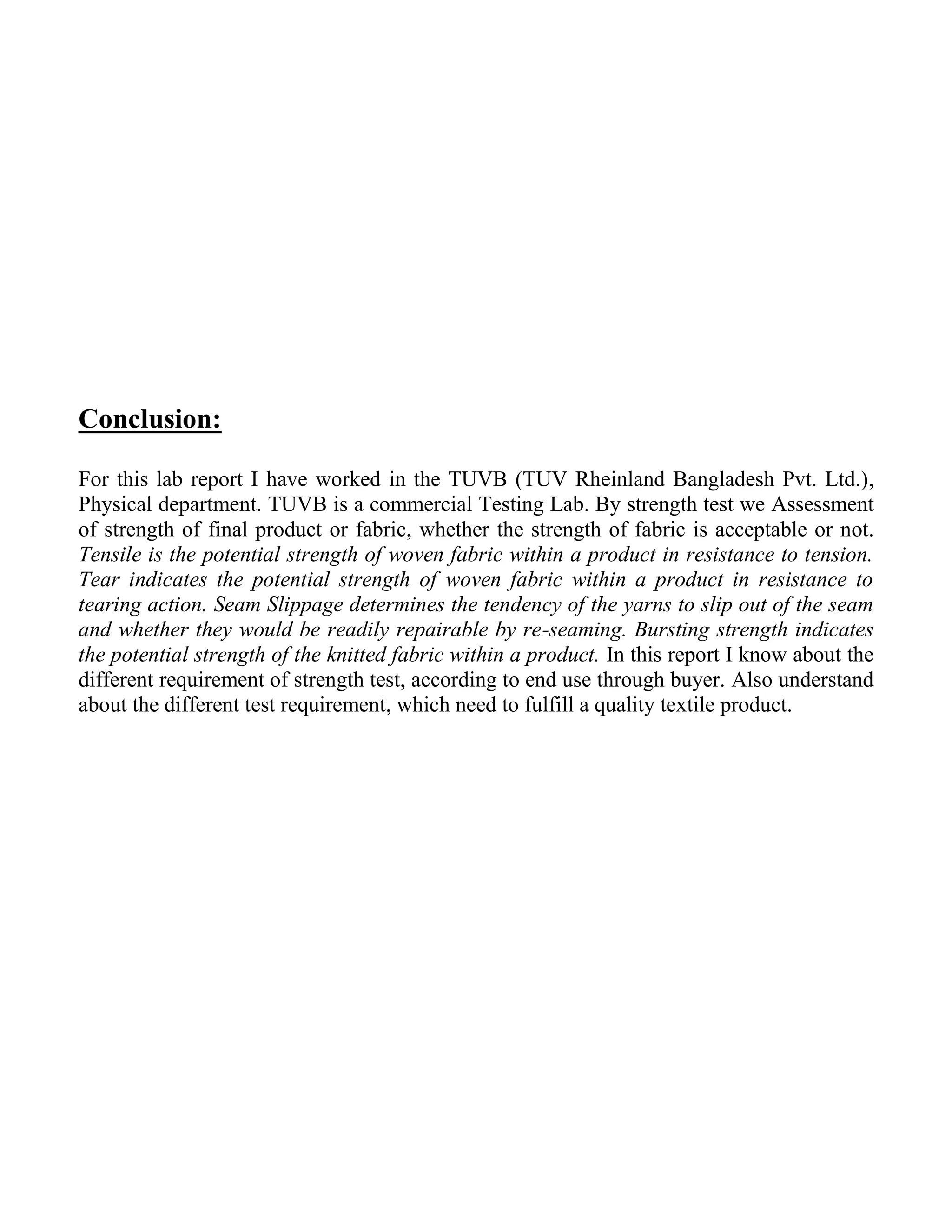 Conclusion:
For this lab report I have worked in the TUVB (TUV Rheinland Bangladesh Pvt. Ltd.),
Physical department. TUVB is a commercial Testing Lab. By strength test we Assessment
of strength of final product or fabric, whether the strength of fabric is acceptable or not.
Tensile is the potential strength of woven fabric within a product in resistance to tension.
Tear indicates the potential strength of woven fabric within a product in resistance to
tearing action. Seam Slippage determines the tendency of the yarns to slip out of the seam
and whether they would be readily repairable by re-seaming. Bursting strength indicates
the potential strength of the knitted fabric within a product. In this report I know about the
different requirement of strength test, according to end use through buyer. Also understand
about the different test requirement, which need to fulfill a quality textile product.
 