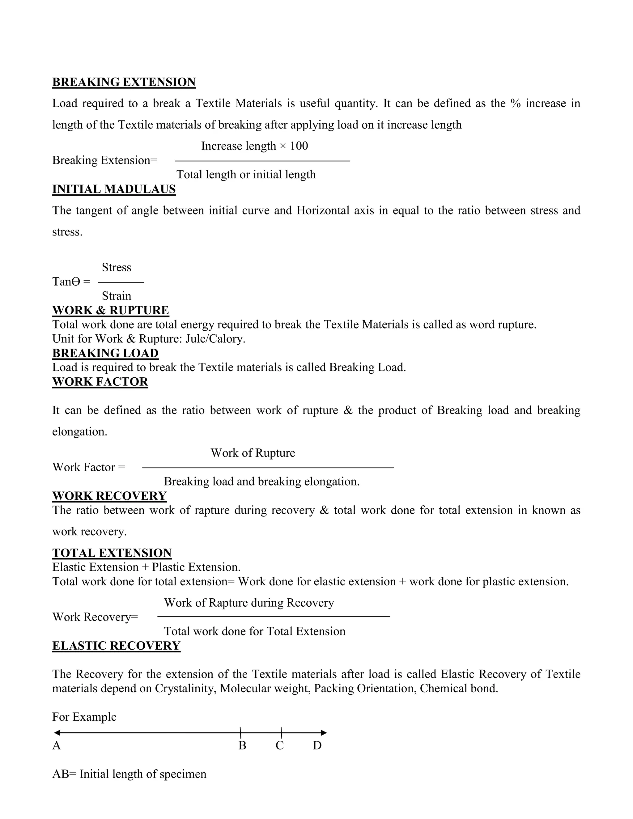 BREAKING EXTENSION
Load required to a break a Textile Materials is useful quantity. It can be defined as the % increase in
length of the Textile materials of breaking after applying load on it increase length
Increase length × 100
Breaking Extension=
Total length or initial length
INITIAL MADULAUS
The tangent of angle between initial curve and Horizontal axis in equal to the ratio between stress and
stress.
Stress
TanӨ =
Strain
WORK & RUPTURE
Total work done are total energy required to break the Textile Materials is called as word rupture.
Unit for Work & Rupture: Jule/Calory.
BREAKING LOAD
Load is required to break the Textile materials is called Breaking Load.
WORK FACTOR
It can be defined as the ratio between work of rupture & the product of Breaking load and breaking
elongation.
Work of Rupture
Work Factor =
Breaking load and breaking elongation.
WORK RECOVERY
The ratio between work of rapture during recovery & total work done for total extension in known as
work recovery.
TOTAL EXTENSION
Elastic Extension + Plastic Extension.
Total work done for total extension= Work done for elastic extension + work done for plastic extension.
Work of Rapture during Recovery
Work Recovery=
Total work done for Total Extension
ELASTIC RECOVERY
The Recovery for the extension of the Textile materials after load is called Elastic Recovery of Textile
materials depend on Crystalinity, Molecular weight, Packing Orientation, Chemical bond.
For Example
A B C D
AB= Initial length of specimen
 