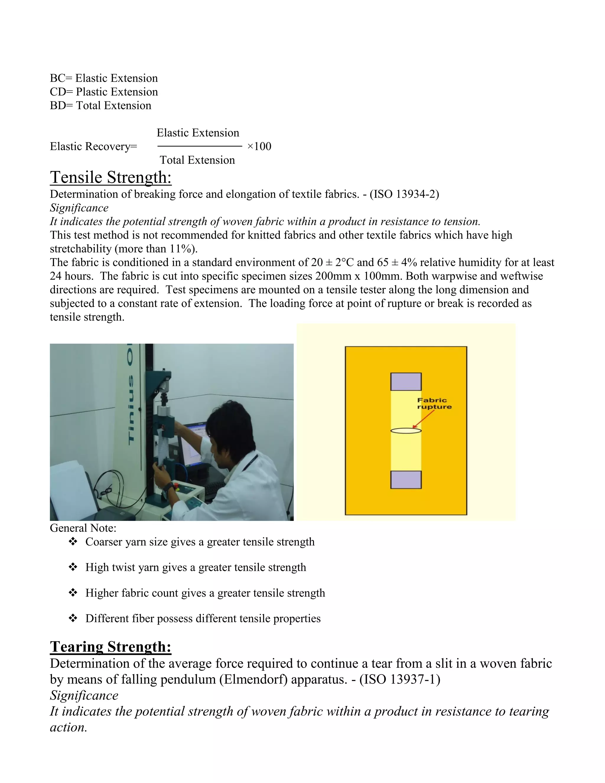 BC= Elastic Extension
CD= Plastic Extension
BD= Total Extension
Elastic Extension
Elastic Recovery= ×100
Total Extension
Tensile Strength:
Determination of breaking force and elongation of textile fabrics. - (ISO 13934-2)
Significance
It indicates the potential strength of woven fabric within a product in resistance to tension.
This test method is not recommended for knitted fabrics and other textile fabrics which have high
stretchability (more than 11%).
The fabric is conditioned in a standard environment of 20 ± 2°C and 65 ± 4% relative humidity for at least
24 hours. The fabric is cut into specific specimen sizes 200mm x 100mm. Both warpwise and weftwise
directions are required. Test specimens are mounted on a tensile tester along the long dimension and
subjected to a constant rate of extension. The loading force at point of rupture or break is recorded as
tensile strength.
General Note:
 Coarser yarn size gives a greater tensile strength
 High twist yarn gives a greater tensile strength
 Higher fabric count gives a greater tensile strength
 Different fiber possess different tensile properties
Tearing Strength:
Determination of the average force required to continue a tear from a slit in a woven fabric
by means of falling pendulum (Elmendorf) apparatus. - (ISO 13937-1)
Significance
It indicates the potential strength of woven fabric within a product in resistance to tearing
action.
 
