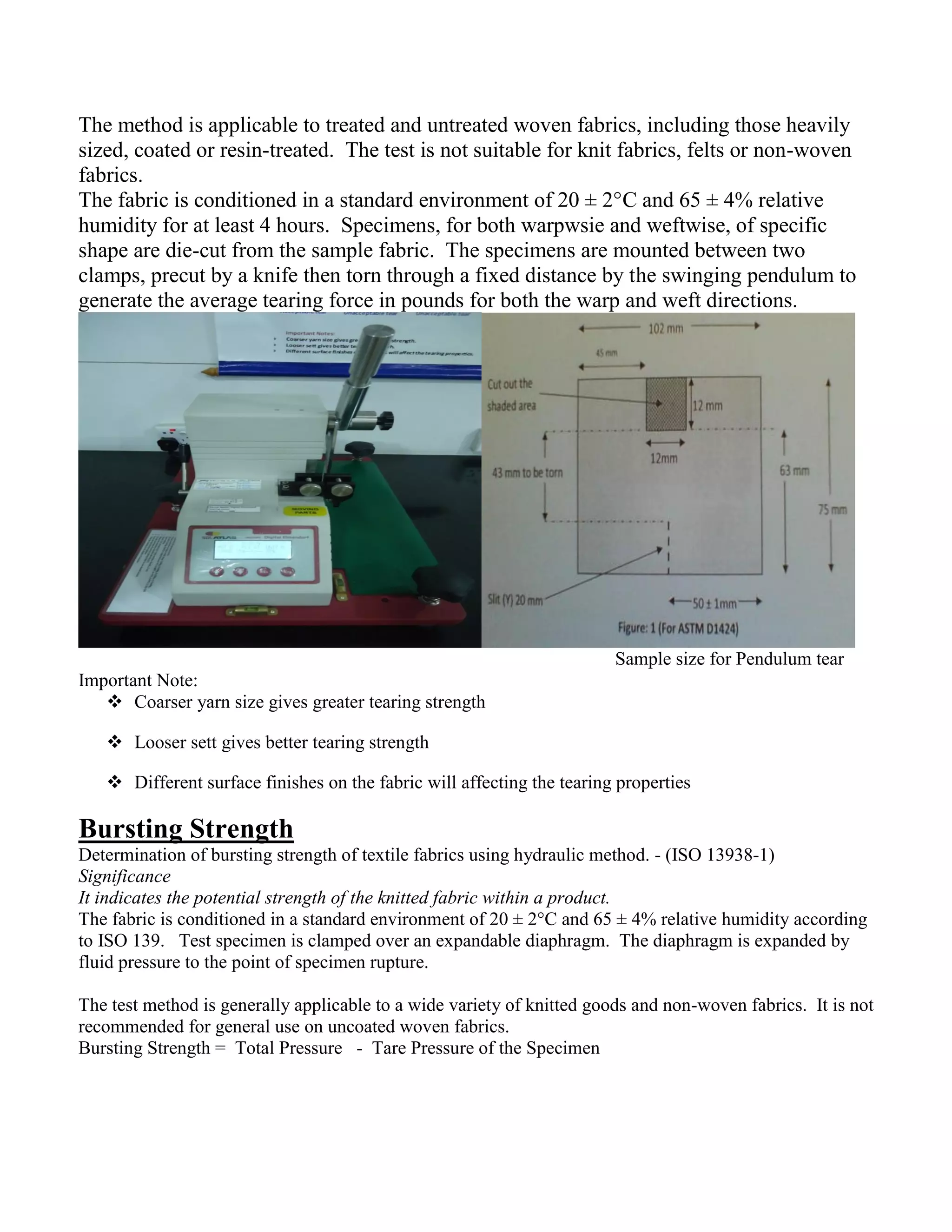 The method is applicable to treated and untreated woven fabrics, including those heavily
sized, coated or resin-treated. The test is not suitable for knit fabrics, felts or non-woven
fabrics.
The fabric is conditioned in a standard environment of 20 ± 2°C and 65 ± 4% relative
humidity for at least 4 hours. Specimens, for both warpwsie and weftwise, of specific
shape are die-cut from the sample fabric. The specimens are mounted between two
clamps, precut by a knife then torn through a fixed distance by the swinging pendulum to
generate the average tearing force in pounds for both the warp and weft directions.
Sample size for Pendulum tear
Important Note:
 Coarser yarn size gives greater tearing strength
 Looser sett gives better tearing strength
 Different surface finishes on the fabric will affecting the tearing properties
Bursting Strength
Determination of bursting strength of textile fabrics using hydraulic method. - (ISO 13938-1)
Significance
It indicates the potential strength of the knitted fabric within a product.
The fabric is conditioned in a standard environment of 20 ± 2°C and 65 ± 4% relative humidity according
to ISO 139. Test specimen is clamped over an expandable diaphragm. The diaphragm is expanded by
fluid pressure to the point of specimen rupture.
The test method is generally applicable to a wide variety of knitted goods and non-woven fabrics. It is not
recommended for general use on uncoated woven fabrics.
Bursting Strength = Total Pressure - Tare Pressure of the Specimen
 