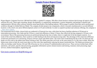 Sample Project Report Essay
Project Report: Corporate Overview: HB InfoTech (HB) is a global IT company. HB offers clients business solutions that leverage all aspects of the
software life cycle. These span consulting, design, development, re–engineering, maintenance, systems integration, and package evaluation and
implementation. HB also offers software solutions aimed specifically at the banking industry. HB leverages its global client base and its professional
workforce through its Global Delivery Model. The company divides projects into components, which it executes simultaneously in several different
locations: at the client's site and at HB development centers in US and worldwide. In order to expand its product and solutions offerings, the company is
...show more content...
Fast turnaround time In India, clinical trials are conducted in 30 percent less time, while there has been a backlog reduction of 50 percent in
transcription processing. Also, India and the US have a zonal time difference of about 12 hours, thus effectively giving companies a 24 hours work
environment. Most of the processing functions are performed during the day time in India, when it is night time in the developed countries. As a
result of this zonal time difference, there would no or little backlog in the front end and processing tasks. The advantage of this zonal time difference
would more prominent in IT outsourcing. Projects will have onsite and offsite teams. The onsite team would during the day at the US client site and
hands over the work to the Indian team before retiring to bed. The offsite team then will work on the same project as it is day time in India. When the
Indian team retires to bed, the onsite team takes over the work, thus significantly reducing the project turnaround time. The Indian government also
offers tax holidays under Section 10A and 10B of Income–tax Act on various IT enabled products and services. These services include back–office
operations, call centers, payroll, data processing, geographic information system, human resource and training, insurance claim processing, legal
services, medical transcription, engineering and
Get more content on HelpWriting.net
 
