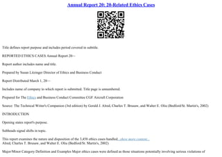 Annual Report 20: 20-Related Ethics Cases
Title defines report purpose and includes period covered in subtitle.
REPORTED ETHICS CASES Annual Report 20––
Report author includes name and title.
Prepared by Susan Litzinger Director of Ethics and Business Conduct
Report Distributed March 1, 20––
Includes name of company to which report is submitted. Title page is unnumbered.
Prepared for The Ethics and Business Conduct Committee CGF Aircraft Corporation
Source: The Technical Writer's Companion (3rd edition) by Gerald J. Alred, Charles T. Brusaw, and Walter E. Oliu (Bedford/St. Martin's, 2002)
INTRODUCTION
Opening states report's purpose.
Subheads signal shifts in topic.
This report examines the nature and disposition of the 3,458 ethics cases handled...show more content...
Alred, Charles T. Brusaw, and Walter E. Oliu (Bedford/St. Martin's, 2002)
Major/Minor Category Definition and Examples Major ethics cases were defined as those situations potentially involving serious violations of
 