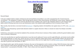 Essay about Research Report
Research Report
In the past, disabled students–students with physical and emotional/behavioral problems–were often segregated from the "normal classroom
environments." The segregation of students, either through special schools or home–based tutoring, was justified for various reasons. Separate schools
provided specialized services, tailored to meet the educational needs of children with a specific type of handicap. Moreover, this freed the regular
public schools of having to provide services and infrastructure needs of the disabled student population (Circle of Inclusion Project, 2003).
More recently, there has been a movement towards full inclusion––integrating students with disabilities into regular classes. In 1975, a law...show more
content...
Some critics argue that placing a special needs education student in a regular classroom is likely to consume too much of an already overworked
teacher's attention.
Furthermore, some parents worry that the standards of the curriculum will lower due to inclusion of these students, and that the general students cannot
focus as well due to distractions.
Critics also note that there are significant administrative issues that must be addressed. Courses must be taught differently, and schools must be staffed
and managed differently. In some cases, schools may have to invest in significant capital improvements to accommodate students with special needs.
The National Education Association (NEA) recommends that inclusive class size be no higher than 28, and that disabled students should make up no
more than 25 percent of the class (Hines, R. 2001).
Even though teachers agree with the principle of inclusion, they may not feel prepared to work in inclusive settings. With full inclusion, there may be a
shift in classroom control and less individual space for the teacher––having to share the learning environment, which is not what the "traditionally
trained teacher" is accustomed to (Woolfolk, A. 2001). There is likely more time required for collaborative
 