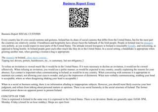 Business Report Essay
Business Report SOCIAL CUSTOMS
Every country has it's own social customs and gestures. Ireland has its share of social customs that differ from the United States, but for the most part
the countries are relatively similar. Friendliness and hospitality have always been the hallmark of the Irish people. People in Ireland react to strangers
very politely, as you would expect in most parts of the United States. The attitude toward foreigners in Ireland is reasonably friendly, and welcoming, as
opposed to being hostile. In Ireland people greet each other much like they do in the United States. In a social setting, a handshake is appropriate when
greeting another man, when greeting a woman a hug is appropriate.
The manners in Ireland...show more content...
Tipping taxi drivers, porters, hairdressers, etc., is customary, but not obligatory.2
To refuse an invitation is viewed much like it would be in the United States. If it were necessary to decline an invitation, it would not be viewed
offensively. When refusing an invitation, you would use a polite manner, as would be expected in any country, usually explaining the reasons for your
absence. Eye contact is important when communicating in Ireland, as would be in any country. When conversing with someone it is appropriate to
maintain eye contact, not allowing your eyes to wonder, and give the impression of disinterest. When non–verbally communicating, nodding your head
is acceptable, where as when disagreeing shaking your head is acceptable.1
When in a social or business setting, there is no information alluding to inappropriate subjects. However, you should most likely exercise your best
judgment, and refrain from talking about personal matters or opinions. There is no social hierarchy in the social structure of Ireland. The former
colonial power shows no apparent power in present Ireland.
CONCEPTS OF TIME
Time is expressed in Ireland in the same way it is expressed in the United States. There is no deviation. Banks are generally open 10AM–3PM,
Monday–Friday (closed for an hour midday). Shops are open from
 