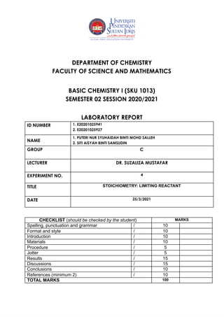  
 
 
 
DEPARTMENT OF CHEMISTRY 
FACULTY OF SCIENCE AND MATHEMATICS 
 
BASIC CHEMISTRY I (SKU 1013) 
SEMESTER 02 SESSION 2020/2021 
 
LABORATORY REPORT 
 
 
ID NUMBER  
 
1. E20201025941 
2. E20201025927 
NAME  
1. PUTERI NUR SYUHAIDAH BINTI MOHD SALLEH 
2. SITI AISYAH BINTI SAMSUDIN 
GROUP  C 
 
LECTURER 
 
DR. SUZALIZA MUSTAFAR 
EXPERIMENT NO.  4 
 
TITLE 
 
STOICHIOMETRY: LIMITING REACTANT 
DATE   25/3/2021 
 
CHECKLIST (should be checked by the student) MARKS
Spelling, punctuation and grammar / 10
Format and style / 10
Introduction / 10
Materials / 10
Procedure / 5
Jotter / 5
Results / 15
Discussions / 15
Conclusions / 10
References (minimum 2) / 10
TOTAL MARKS 100
 