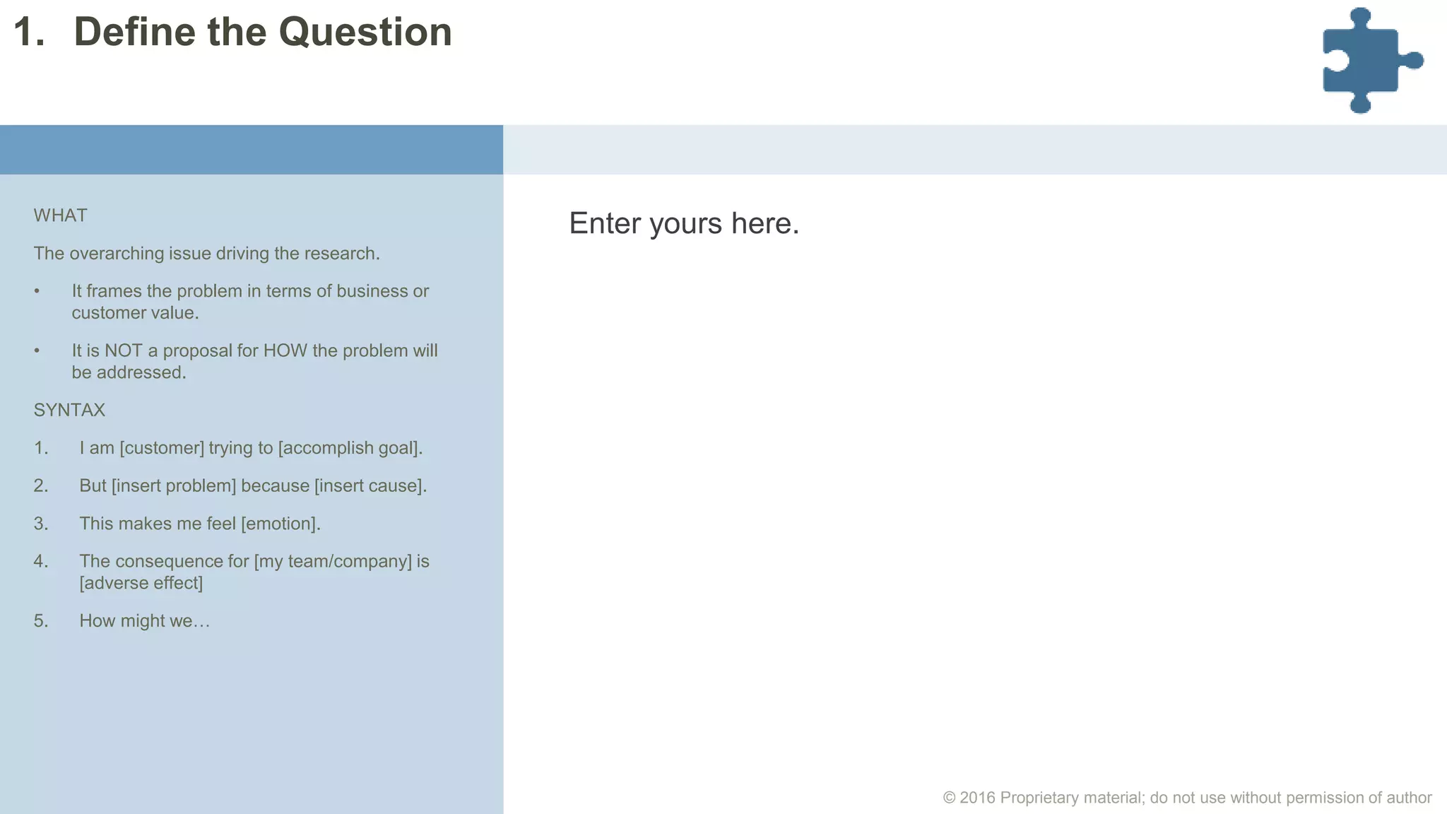 © 2016 Proprietary material; do not use without permission of author
Enter yours here.WHAT
The overarching issue driving the research.
• It frames the problem in terms of business or
customer value.
• It is NOT a proposal for HOW the problem will
be addressed.
SYNTAX
1. I am [customer] trying to [accomplish goal].
2. But [insert problem] because [insert cause].
3. This makes me feel [emotion].
4. The consequence for [my team/company] is
[adverse effect]
5. How might we…
1. Define the Question
 