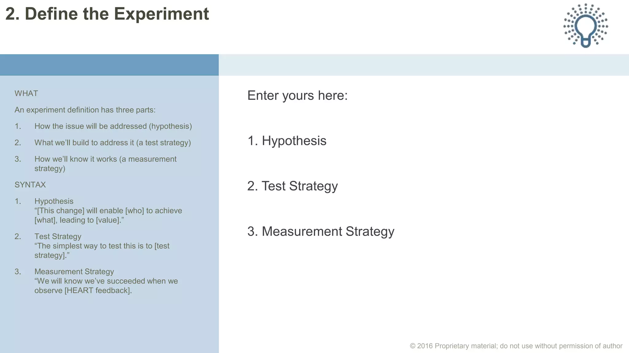 © 2016 Proprietary material; do not use without permission of author
Enter yours here:
1. Hypothesis
2. Test Strategy
3. Measurement Strategy
WHAT
An experiment definition has three parts:
1. How the issue will be addressed (hypothesis)
2. What we’ll build to address it (a test strategy)
3. How we’ll know it works (a measurement
strategy)
SYNTAX
1. Hypothesis
“[This change] will enable [who] to achieve
[what], leading to [value].”
2. Test Strategy
“The simplest way to test this is to [test
strategy].”
3. Measurement Strategy
“We will know we’ve succeeded when we
observe [HEART feedback].
2. Define the Experiment
 