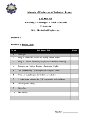 University of Engineering & Technology Lahore
Lab Manual
Machining Technology-2 MT-474 (Practical)
7th
Semester
B.Sc. Mechanical Engineering
Submitted to
Submitted by Salman Jailani
Signature ________________
Sr. no. Lab Report Title Grade
1 Lab Layout
2 Study of construction details and working of lathe trainer
3 Study of Chemical machining and process of chemical machining
4 Roughing and Finishing Program - Rectangular Pocket
5 One Step Finishing Cycle Program - Rectangular Pocket
6 Write a G-Code Program for the Part Shown Below
7 A typical round part used for CNC programming and machining.
8 Circular pocket cutting
9 Slot milling
10 Slot finishing
