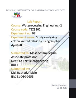 Lab Report
Course: Wet processing Engineering -2
Course code: TEX3202
Experiment no: 02
Experiment name: Study on dyeing of
cotton knitted fabric by using Sulpher
dyestuff
Submitted to: Most. Setara Begum
Associate professor
Dept. Of Textile engineering
BUFT
Submitted by:
Md. Rashedul islam
ID:151-030-0255
Submission date:
08-11-2017
BGMEA UNIVERSITY OF FASHION &TECHNOLOGY
 