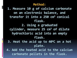 Method:1. Measure 10 g of calcium carbonate on an electronic balance, and transfer it into a 250 cm3 conical flask.2. Using a graduated cylinder, measure 25 cm3 of dilute hydrochloric acid into an empty flask.3. Heat the acid up to 40oC on a hot plate.4. Add the heated acid to the calcium carbonate pellets in the flask.
