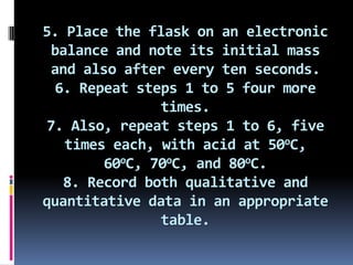 5. Place the flask on an electronic balance and note its initial mass and also after every ten seconds.6. Repeat steps 1 to 5 four more times.7. Also, repeat steps 1 to 6, five times each, with acid at 50oC, 60oC, 70oC, and 80oC.8. Record both qualitative and quantitative data in an appropriate table.