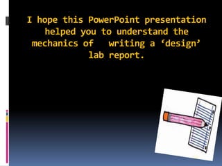 I hope this PowerPoint presentation helped you to understand the mechanics of   writing a ‘design’ lab report.