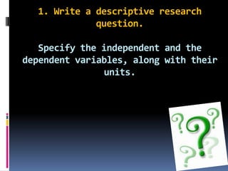 1. Write a descriptive research question.Specify the independent and the dependent variables, along with their units.