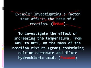 Example: Investigating a factor that affects the rate of a reaction. (Broad)To investigate the effect of increasing the temperature, from 40oC to 80oC, on the mass of the reaction mixture (gram) containing calcium carbonate and dilute hydrochloric acid. (Focused)