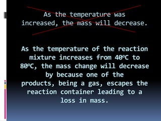 As the temperature was increased, the mass will decrease.As the temperature of the reaction mixture increases from 40oC to 80oC, the mass change will decrease by because one of the products, being a gas, escapes the reaction container leading to a loss in mass.