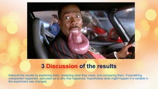 3 Discussion of the results
Interpret the results by explaining them, analysing what they mean, and comparing them. If something
unexpected happened, speculate as to why that happened. Hypothesize what might happen if a variable in
the experiment was changed.
 
