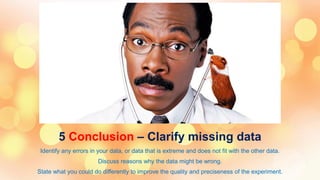 5 Conclusion – Clarify missing data
Identify any errors in your data, or data that is extreme and does not fit with the other data.
Discuss reasons why the data might be wrong.
State what you could do differently to improve the quality and preciseness of the experiment.
 